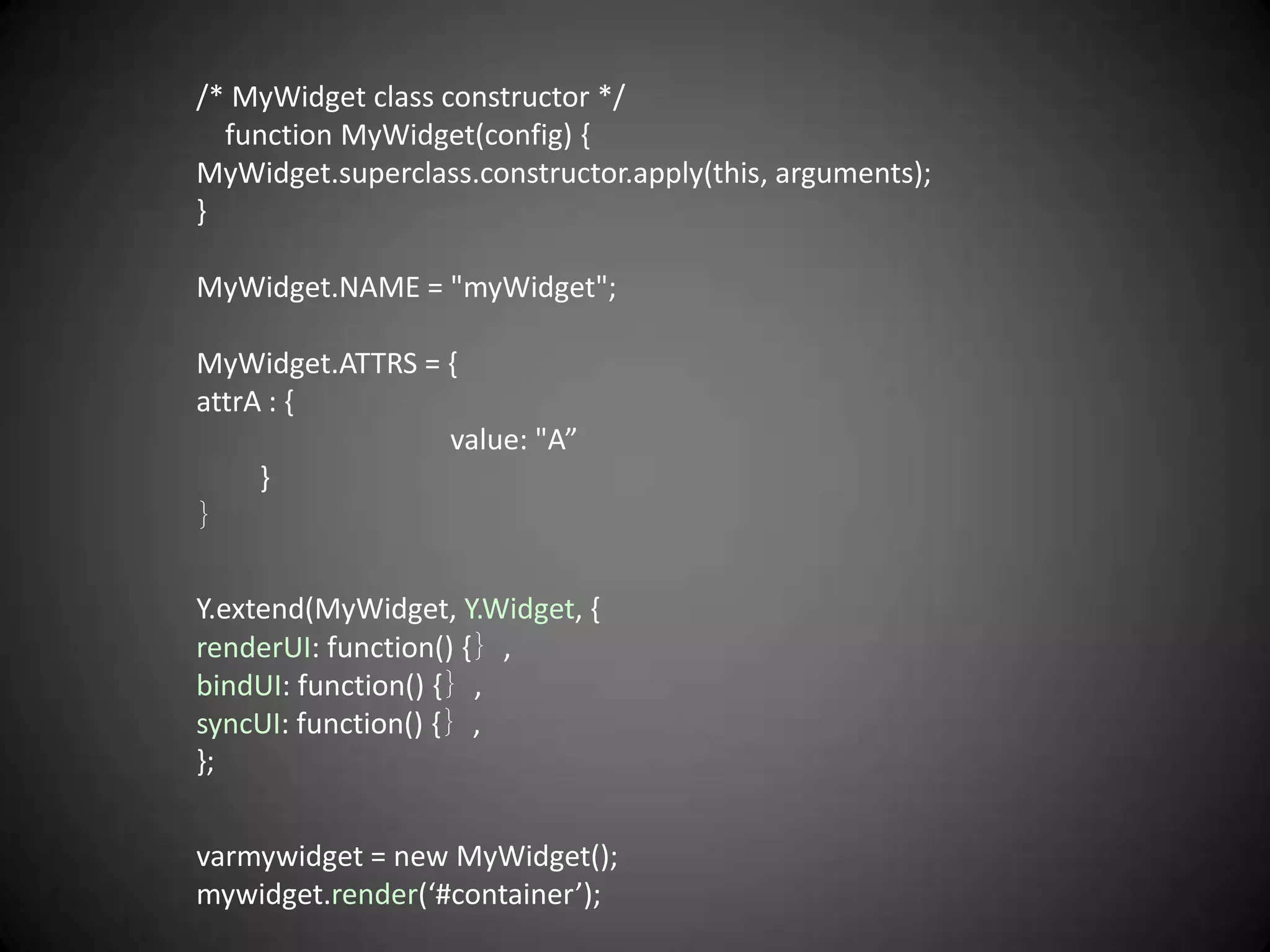 /* MyWidget class constructor */
  function MyWidget(config) {
MyWidget.superclass.constructor.apply(this, arguments);
}

MyWidget.NAME = "myWidget";

MyWidget.ATTRS = {
attrA : {
                 value: "A”
     }
｝

Y.extend(MyWidget, Y.Widget, {
renderUI: function() {｝,
bindUI: function() {｝,
syncUI: function() {｝,
};

varmywidget = new MyWidget();
mywidget.render(‘#container’);
 