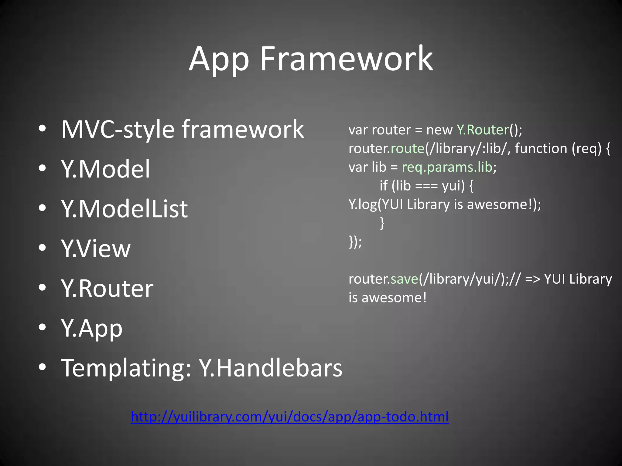 App Framework
•   MVC-style framework      var router = new Y.Router();
                             router.route(/library/:lib/, function (req) {
•   Y.Model                  var lib = req.params.lib;
                                   if (lib === yui) {
•   Y.ModelList              Y.log(YUI Library is awesome!);
                                   }
•   Y.View                   });


•   Y.Router                 router.save(/library/yui/);// => YUI Library
                             is awesome!

•   Y.App
•   Templating: Y.Handlebars
            http://yuilibrary.com/yui/docs/app/app-todo.html
 