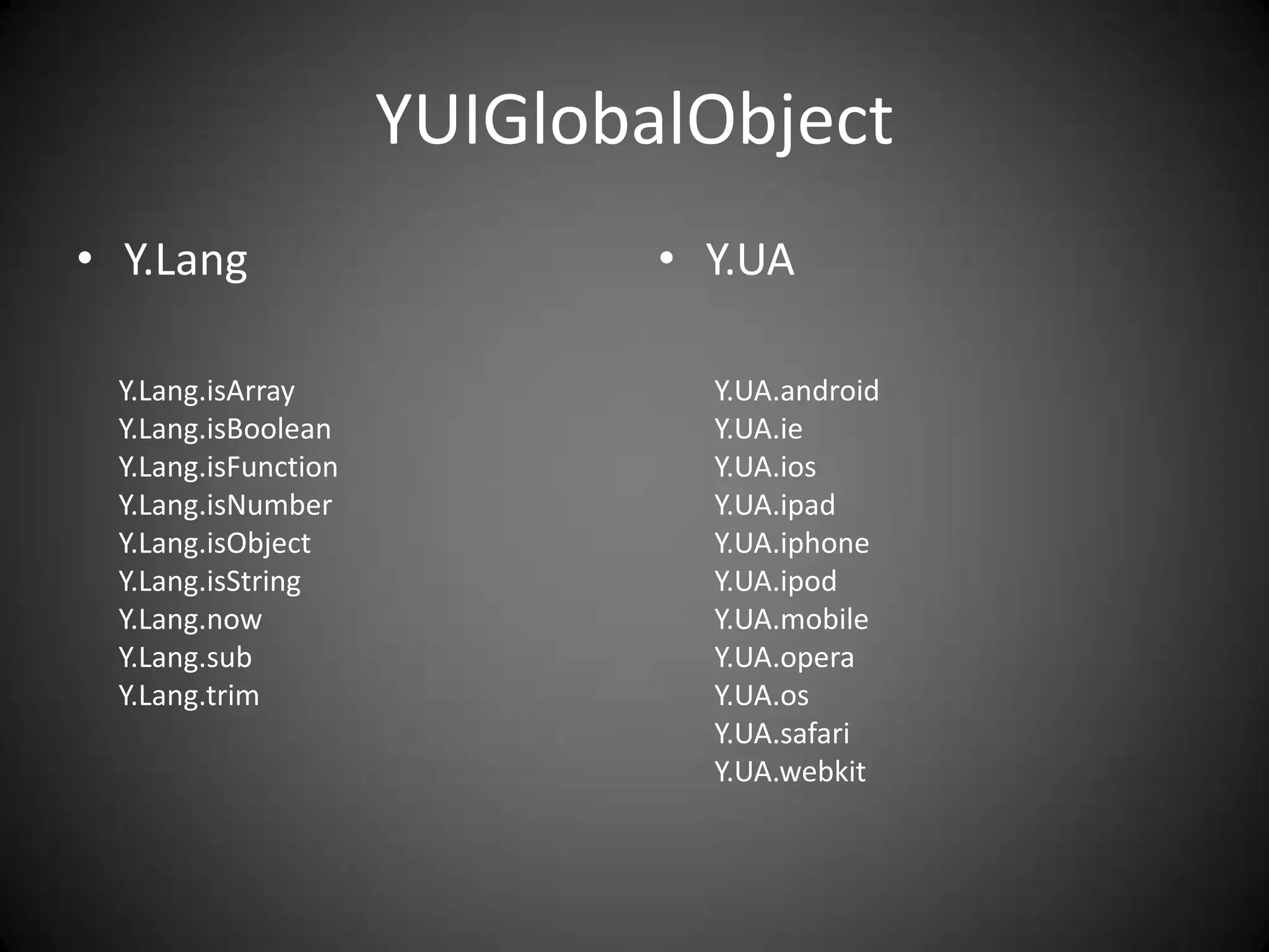 YUIGlobalObject
• Y.Lang                     • Y.UA

 Y.Lang.isArray                Y.UA.android
 Y.Lang.isBoolean              Y.UA.ie
 Y.Lang.isFunction             Y.UA.ios
 Y.Lang.isNumber               Y.UA.ipad
 Y.Lang.isObject               Y.UA.iphone
 Y.Lang.isString               Y.UA.ipod
 Y.Lang.now                    Y.UA.mobile
 Y.Lang.sub                    Y.UA.opera
 Y.Lang.trim                   Y.UA.os
                               Y.UA.safari
                               Y.UA.webkit
 