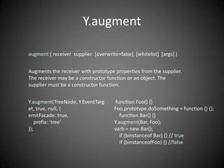 Y.augment

augment ( receiver supplier [overwrite=false] [whitelist] [args] )


Augments the receiver with prototype properties from the supplier.
The receiver may be a constructor function or an object. The
supplier must be a constructor function.


Y.augment(TreeNode, Y.EventTarg        function Foo() {}
et, true, null, {                     Foo.prototype.doSomething = function () {};
emitFacade: true,                        function Bar() {}
    prefix: 'tree'                    Y.augment(Bar, Foo);
});                                   varb = new Bar();
                                         if (binstanceof Bar) {} // true
                                         if (binstanceofFoo) {} //false
 