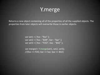 Y.merge
Returns a new object containing all of the properties of all the supplied objects. The
properties from later objects will overwrite those in earlier objects.




                var set1 = { foo : "foo" };
                var set2 = { foo : "BAR", bar : "bar" };
                var set3 = { foo : "FOO", baz : "BAZ" };

                var merged = Y.merge(set1, set2, set3);
                //{foo => FOO, bar => bar, baz => BAZ}
 