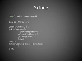 Y.clone
clone ( o safe fc owner cloned )

Deep object/array copy.

yeach(o, function(v, k) {
if (k == 'prototype') {
                // skip the prototype
             // } else if (o[k] === o) {
             // this[k] = this;
             } else {
this[k] =
Y.clone(v, safe, f, c, owner || o, marked);
             }
}, o2);
 