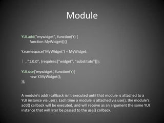 Module
YUI.add("mywidget", function(Y) {
     function MyWidget(){}

Y.namespace(‘MyWidget’) = MyWidget;

｝, "1.0.0", {requires:["widget", "substitute"]});

YUI.use(‘mywidget’, function(Y){
     new Y.MyWidget();
});


A module's add() callback isn't executed until that module is attached to a
YUI instance via use(). Each time a module is attached via use(), the module's
add() callback will be executed, and will receive as an argument the same YUI
instance that will later be passed to the use() callback.
 