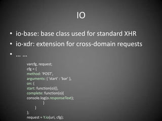 IO
• io-base: base class used for standard XHR
• io-xdr: extension for cross-domain requests
• ……
     varcfg, request;
     cfg = {
     method: 'POST',
     arguments: { 'start' : 'bar' },
     on: {
     start: function(o){},
     complete: function(o){
     console.log(o.responseText);
                }
           }
     };
     request = Y.io(uri, cfg);
 