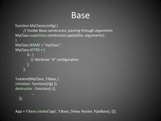 Base
function MyClass(config) {
     // Invoke Base constructor, passing through arguments
MyClass.superclass.constructor.apply(this, arguments);
}
MyClass.NAME = "myClass";
MyClass.ATTRS = {
        A:{
           // Attribute "A" configuration
        },
     };

Y.extend(MyClass, Y.Base, {
initializer: function(cfg) {},
destructor : function() {},
            ...
   });


App = Y.Base.create('app', Y.Base, [View, Router, PjaxBase], {});
 