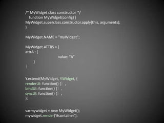 /* MyWidget class constructor */
  function MyWidget(config) {
MyWidget.superclass.constructor.apply(this, arguments);
}

MyWidget.NAME = "myWidget";

MyWidget.ATTRS = {
attrA : {
                 value: "A”
     }
｝

Y.extend(MyWidget, Y.Widget, {
renderUI: function() {｝,
bindUI: function() {｝,
syncUI: function() {｝,
};

varmywidget = new MyWidget();
mywidget.render(‘#container’);
 