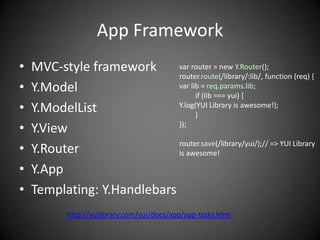 App Framework
•   MVC-style framework      var router = new Y.Router();
                             router.route(/library/:lib/, function (req) {
•   Y.Model                  var lib = req.params.lib;
                                   if (lib === yui) {
•   Y.ModelList              Y.log(YUI Library is awesome!);
                                   }
•   Y.View                   });


•   Y.Router                 router.save(/library/yui/);// => YUI Library
                             is awesome!

•   Y.App
•   Templating: Y.Handlebars
            http://yuilibrary.com/yui/docs/app/app-todo.html
 