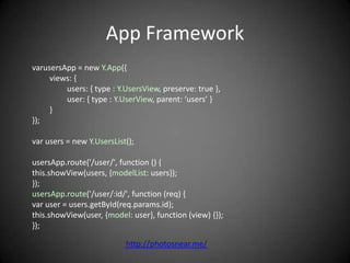 App Framework
varusersApp = new Y.App({
     views: {
         users: { type : Y.UsersView, preserve: true },
         user: { type : Y.UserView, parent: ‘users’ }
     }
});

var users = new Y.UsersList();

usersApp.route('/user/', function () {
this.showView(users, {modelList: users});
});
usersApp.route('/user/:id/', function (req) {
var user = users.getById(req.params.id);
this.showView(user, {model: user}, function (view) {});
});

                           http://photosnear.me/
 