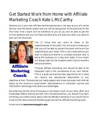 Get Started Work from Home with Affiliate 
Marketing Coach Kate L McCarthy 
Starting out in your own affiliate marketing business is not easy as you will not be 
familiar with the whole system and you will be doing most of the activities for the 
first time. Find a coach will be beneficial to you as you will be able to get the 
correct guidance and you will have someone who will push you when you want to 
give up in this business. 
The 1st thing that you want to check is the 
responsiveness of the coach. You will want to make sure 
that you will be able to contact the coach and he will be 
responding to your email. This is very important as you 
want to make sure that he is a honest marketer who is 
doing this business on a long term basis. A true coach 
will always help his/her students when his/her students 
face any problem. 
Through affiliate marketing, one should be able to be 
employed right in the convenience of our own homes. 
This is a great job and business opportunity for it does 
not require any educational attainments or any 
expertise at that. The business just needs people who know computer and Internet 
basics as the minimum requirement. Specializations in computer courses and 
information technology inclinations are advantages. 
But entering into this kind of business or job entails much of your time, effort and 
knowledge. Before finding yourself into a suitable position, you should first learn 
the things you need to know about Internet affiliate marketing. If you would like to 
know further about Internet marketing, get yourself an affiliate marketing coach. 
Know more at nomoremoneypain.com 
