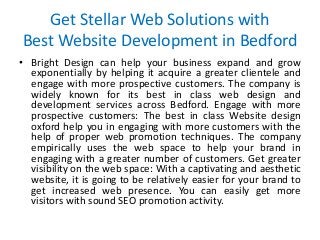 Get Stellar Web Solutions with
Best Website Development in Bedford
• Bright Design can help your business expand and grow
exponentially by helping it acquire a greater clientele and
engage with more prospective customers. The company is
widely known for its best in class web design and
development services across Bedford. Engage with more
prospective customers: The best in class Website design
oxford help you in engaging with more customers with the
help of proper web promotion techniques. The company
empirically uses the web space to help your brand in
engaging with a greater number of customers. Get greater
visibility on the web space: With a captivating and aesthetic
website, it is going to be relatively easier for your brand to
get increased web presence. You can easily get more
visitors with sound SEO promotion activity.
 