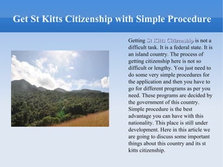 Get St Kitts Citizenship with Simple Procedure

                          Getting St Kitts Citizenship is not a
                          difficult task. It is a federal state. It is
                          an island country. The process of
                          getting citizenship here is not so
                          difficult or lengthy. You just need to
                          do some very simple procedures for
                          the application and then you have to
                          go for different programs as per you
                          need. These programs are decided by
                          the government of this country.
                          Simple procedure is the best
                          advantage you can have with this
                          nationality. This place is still under
                          development. Here in this article we
                          are going to discuss some important
                          things about this country and its st
                          kitts citizenship.
 