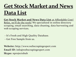 Get Stock Market and News Data List at Affordable Cost!
Relax, we'll do the work! We specialized in online directory
scraping, email searching, data cleaning, data harvesting and
web scraping services.
- It’s Fresh and High Quality Database.
- Get Free Sample from us.
Website: http://www.webscrapingexpert.com
Email ID: info@webscrapingexpert.com
Skype: nprojectshub
 