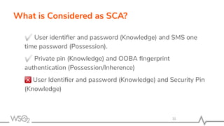 What is Considered as SCA?
✅ User identiﬁer and password (Knowledge) and SMS one
time password (Possession).
✅ Private pin (Knowledge) and OOBA ﬁngerprint
authentication (Possession/Inherence)
User Identiﬁer and password (Knowledge) and Security Pin
(Knowledge)
11
 