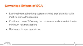 Unwanted Effects of SCA
• Existing internet banking customers who aren’t familiar with
multi-factor authentication
• Continued use of SCA may tire customers and cause friction to
minimum risk transactions
• Hindrance to user experience
12
 