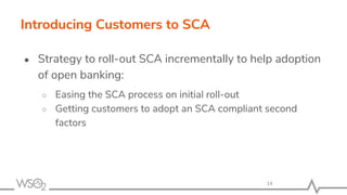 Introducing Customers to SCA
● Strategy to roll-out SCA incrementally to help adoption
of open banking:
○ Easing the SCA process on initial roll-out
○ Getting customers to adopt an SCA compliant second
factors
14
 