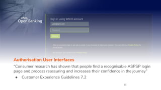 15
Authorisation User Interfaces
“Consumer research has shown that people ﬁnd a recognisable ASPSP login
page and process reassuring and increases their conﬁdence in the journey”
● Customer Experience Guidelines 7.2
 
