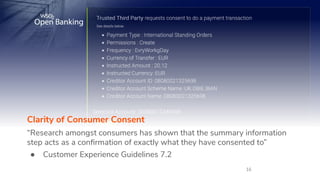 16
Clarity of Consumer Consent
“Research amongst consumers has shown that the summary information
step acts as a conﬁrmation of exactly what they have consented to”
● Customer Experience Guidelines 7.2
 