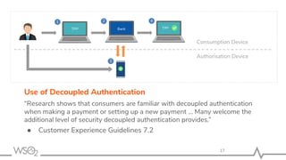 17
Use of Decoupled Authentication
“Research shows that consumers are familiar with decoupled authentication
when making a payment or setting up a new payment ... Many welcome the
additional level of security decoupled authentication provides.”
● Customer Experience Guidelines 7.2
TPP Bank TPP
Consumption Device
Authorisation Device
1 2
3
4
 