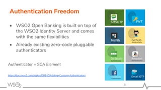Authentication Freedom
• WSO2 Open Banking is built on top of
the WSO2 Identity Server and comes
with the same ﬂexibilities
• Already existing zero-code pluggable
authenticators
Authenticator = SCA Element
https://docs.wso2.com/display/OB140/Adding+Custom+Authenticators
21
 