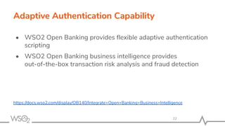 Adaptive Authentication Capability
• WSO2 Open Banking provides ﬂexible adaptive authentication
scripting
• WSO2 Open Banking business intelligence provides
out-of-the-box transaction risk analysis and fraud detection
https://docs.wso2.com/display/OB140/Integrate+Open+Banking+Business+Intelligence
22
 