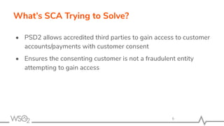 What’s SCA Trying to Solve?
• PSD2 allows accredited third parties to gain access to customer
accounts/payments with customer consent
• Ensures the consenting customer is not a fraudulent entity
attempting to gain access
 