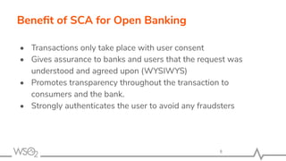 Beneﬁt of SCA for Open Banking
• Transactions only take place with user consent
• Gives assurance to banks and users that the request was
understood and agreed upon (WYSIWYS)
• Promotes transparency throughout the transaction to
consumers and the bank.
• Strongly authenticates the user to avoid any fraudsters
8
 