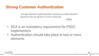 Strong Customer Authentication
• SCA is an mandatory requirement for PSD2
implementers
• Authentication should take place in two or more
elements
9
‘strong customer authentication’ means an authentication
based on the use of two or more elements
- PSD2
 