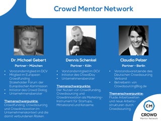 Crowd Mentor Network
Dr.Michael Gebert
Partner - München
• Vorstandsmitglied im DCV
• Mitglied im European
Crowdfunding
Stakeholder Forum der
Europäischen Kommission
• Initiator des Crowd Dialog
• Unternehmensberater
Themenschwerpunkte:
Crowdfunding, Crowdsourcing
und Crowdinnovation im
Unternehmenskontext und die
damit verbundenen Risiken.
Claudia Pelzer
Partner - Berlin
• Vorstandsvorsitzende des
Deutschen Crowdsourcing
Verband
• Betreiberin von
CrowdsourcingBlog.de
Themenschwerpunkte:
Fluide Arbeitswelten
und neue Arbeits-
strukturen durch
Crowdsourcing.
Dennis Schenkel
Partner - Köln
• Vorstandsmitglied im DCV
• Initiator des CrowdDay
• Unternehmensberater
Themenschwerpunkte:
Der Nutzen von Crowdfunding,
Crowdsourcing und
Crowdinnovation als Marketing-
Instrument für Startups,
Mittelstand und Konzerne.
 