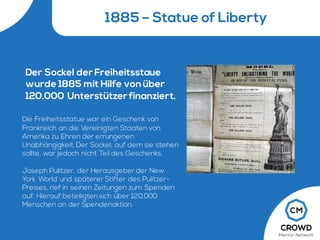 1885 – Statue of Liberty
Der Sockel der Freiheitsstaue
wurde 1885 mit Hilfe vonüber
120.000 Unterstützer finanziert.
Die Freiheitsstatue war ein Geschenk von
Frankreich an die Vereinigten Staaten von
Amerika zu Ehren der errungenen
Unabhängigkeit. Der Sockel, auf dem sie stehen
sollte, war jedoch nicht Teil des Geschenks.
Joseph Pulitzer, der Herausgeber der New
York World und späterer Stifter des Pulitzer-
Preises, rief in seinen Zeitungen zum Spenden
auf. Hierauf beteiligten sich über 120.000
Menschen an der Spendenaktion.
 