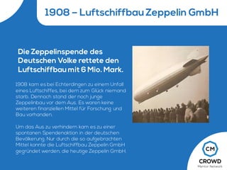 1908 – Luftschiffbau Zeppelin GmbH
Die Zeppelinspende des
Deutschen Volke rettete den
Luftschiffbau mit 6 Mio. Mark.
1908 kam es bei Echterdingen zu einem Unfall
eines Luftschiffes, bei dem zum Glück niemand
starb. Dennoch stand der noch junge
Zeppelinbau vor dem Aus. Es waren keine
weiteren finanziellen Mittel für Forschung und
Bau vorhanden.
Um das Aus zu verhindern kam es zu einer
spontanen Spendenaktion in der deutschen
Bevölkerung. Nur durch die so aufgebrachten
Mittel konnte die Luftschiffbau Zeppelin GmbH
gegründet werden, die heutige Zeppelin GmbH.
 