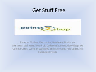 Get Stuff Free




        Amazon: Clothes, Electronics, Hardware, Books, etc
Gift cards: Wal-mart, Toys R US, Catherine's, Sears, GameStop, etc
Gaming Cards: World of Warcraft, Xbox Live Gold, PSN Codes, etc
                         Facebook Credits
 