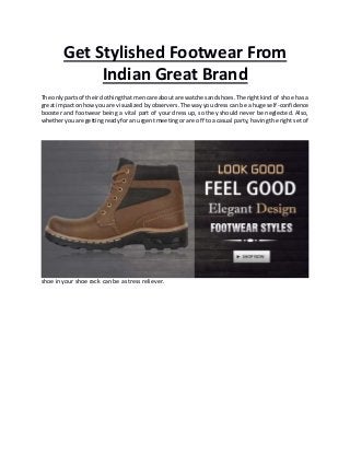 Get Stylished Footwear From
Indian Great Brand
The onlyparts of theirclothingthatmencare about are watchesandshoes.The rightkind of shoe has a
great impacton howyouare visualized byobservers.The way you dress can be a huge self-confidence
booster and footwear being a vital part of your dress up, so they should never be neglected. Also,
whetheryouare gettingreadyfor an urgent meeting or are off to a casual party, having the right set of
shoe in your shoe rack can be a stress reliever.
 