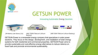 GETSUN POWER
Innovating Sustainable Energy Solutions
POWER
GETSUN Power is a renewable energy company that specializes in solar power
solutions. They focus on the design, development, and installation of solar energy
systems for both residential and commercial properties. GETSUN Power aims to
provide sustainable and cost-effective energy alternatives to reduce reliance on
fossil fuels and promote environmental sustainability.
{48V 100Ah-Telecom Lithium
Battery}
{48V 50Ah-Telecom Lithium Battery}
{3W Mobility Loder Battery (L5)}
 