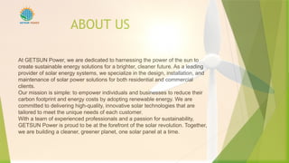 ABOUT US
At GETSUN Power, we are dedicated to harnessing the power of the sun to
create sustainable energy solutions for a brighter, cleaner future. As a leading
provider of solar energy systems, we specialize in the design, installation, and
maintenance of solar power solutions for both residential and commercial
clients.
Our mission is simple: to empower individuals and businesses to reduce their
carbon footprint and energy costs by adopting renewable energy. We are
committed to delivering high-quality, innovative solar technologies that are
tailored to meet the unique needs of each customer.
With a team of experienced professionals and a passion for sustainability,
GETSUN Power is proud to be at the forefront of the solar revolution. Together,
we are building a cleaner, greener planet, one solar panel at a time.
POWER
 