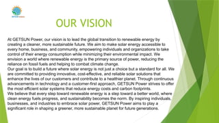 OUR VISION
POWER
At GETSUN Power, our vision is to lead the global transition to renewable energy by
creating a cleaner, more sustainable future. We aim to make solar energy accessible to
every home, business, and community, empowering individuals and organizations to take
control of their energy consumption while minimizing their environmental impact. We
envision a world where renewable energy is the primary source of power, reducing the
reliance on fossil fuels and helping to combat climate change.
Our goal is to build a future where solar energy is not just a choice but a standard for all. We
are committed to providing innovative, cost-effective, and reliable solar solutions that
enhance the lives of our customers and contribute to a healthier planet. Through continuous
advancements in technology and a customer-first approach, GETSUN Power strives to offer
the most efficient solar systems that reduce energy costs and carbon footprints.
We believe that every step toward renewable energy is a step toward a better world, where
clean energy fuels progress, and sustainability becomes the norm. By inspiring individuals,
businesses, and industries to embrace solar power, GETSUN Power aims to play a
significant role in shaping a greener, more sustainable planet for future generations.
 