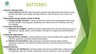 BATTERIES
1.Electric Vehicles (EVs)
1. Lithium Batteries for EVs: Powering electric vehicles with high-performance batteries that
provide long-range, fast-charging, and high efficiency. Ideal for electric cars, buses, and
trucks.
2.Renewable Energy Systems (Solar & Wind)
1. Energy Storage Solutions: Lithium-ion batteries used to store energy generated by solar
and wind systems, ensuring power availability even when the sun isn’t shining or the wind
isn’t blowing.
3.Consumer Electronics
1. Batteries for Gadgets: Reliable and long-lasting batteries for consumer electronics such as
smartphones, laptops, tablets, and wearables, offering fast charging and extended battery
life.
4.Industrial Applications
1. Backup Power Systems: Lithium batteries used in uninterruptible power supplies (UPS) for
industrial operations, providing reliable backup power.
2. Robotics & Automation: High-performance batteries powering robotic systems,
automation equipment, and material handling machinery, ensuring smooth and efficient
operations.
5.Medical Devices
1. Batteries for Healthcare: Powering medical devices like portable ECGs, infusion pumps,
and diagnostic tools with reliable, long-lasting, and safe batteries, crucial for patient care.
POWER
 