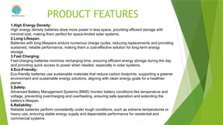 1.High Energy Density:
High energy density batteries store more power in less space, providing efficient storage with
minimal size, making them perfect for space-limited solar systems.
2.Long Lifespan:
Batteries with long lifespans endure numerous charge cycles, reducing replacements and providing
sustained, reliable performance, making them a cost-effective solution for long-term energy
storage.
3.Fast Charging:
Fast-charging batteries minimize recharging time, ensuring efficient energy storage during the day
and providing quick access to power when needed, especially in solar systems.
4.Eco-Friendly:
Eco-friendly batteries use sustainable materials that reduce carbon footprints, supporting a greener
environment and sustainable energy solutions, aligning with clean energy goals for a healthier
planet.
5.Safety:
Advanced Battery Management Systems (BMS) monitor battery conditions like temperature and
voltage, preventing overcharging and overheating, ensuring safe operation and extending the
battery’s lifespan.
6.Reliability:
Reliable batteries perform consistently under tough conditions, such as extreme temperatures or
heavy use, ensuring stable energy supply and dependable performance for residential and
commercial systems.
PRODUCT FEATURES
POWER
 