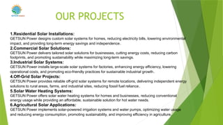 OUR PROJECTS
1.Residential Solar Installations:
GETSUN Power designs custom solar systems for homes, reducing electricity bills, lowering environmental
impact, and providing long-term energy savings and independence.
2.Commercial Solar Solutions:
GETSUN Power delivers tailored solar solutions for businesses, cutting energy costs, reducing carbon
footprints, and promoting sustainability while maximizing long-term savings.
3.Industrial Solar Systems:
GETSUN Power installs large-scale solar systems for factories, enhancing energy efficiency, lowering
operational costs, and promoting eco-friendly practices for sustainable industrial growth.
4.Off-Grid Solar Projects:
GETSUN Power provides reliable off-grid solar systems for remote locations, delivering independent energy
solutions to rural areas, farms, and industrial sites, reducing fossil fuel reliance.
5.Solar Water Heating Systems:
GETSUN Power offers solar water heating systems for homes and businesses, reducing conventional
energy usage while providing an affordable, sustainable solution for hot water needs.
6.Agricultural Solar Applications:
GETSUN Power implements solar-powered irrigation systems and water pumps, optimizing water usage
and reducing energy consumption, promoting sustainability, and improving efficiency in agriculture.
POWER
 