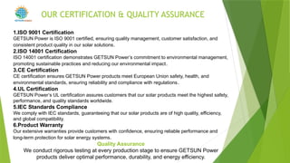 1.ISO 9001 Certification
GETSUN Power is ISO 9001 certified, ensuring quality management, customer satisfaction, and
consistent product quality in our solar solutions.
2.ISO 14001 Certification
ISO 14001 certification demonstrates GETSUN Power’s commitment to environmental management,
promoting sustainable practices and reducing our environmental impact.
3.CE Certification
CE certification ensures GETSUN Power products meet European Union safety, health, and
environmental standards, ensuring reliability and compliance with regulations.
4.UL Certification
GETSUN Power’s UL certification assures customers that our solar products meet the highest safety,
performance, and quality standards worldwide.
5.IEC Standards Compliance
We comply with IEC standards, guaranteeing that our solar products are of high quality, efficiency,
and global compatibility.
6.Product Warranty
Our extensive warranties provide customers with confidence, ensuring reliable performance and
long-term protection for solar energy systems.
Quality Assurance
We conduct rigorous testing at every production stage to ensure GETSUN Power
products deliver optimal performance, durability, and energy efficiency.
OUR CERTIFICATION & QUALITY ASSURANCE
POWER
 