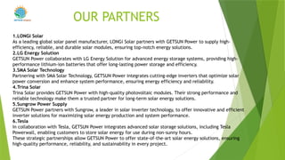 1.LONGi Solar
As a leading global solar panel manufacturer, LONGi Solar partners with GETSUN Power to supply high-
efficiency, reliable, and durable solar modules, ensuring top-notch energy solutions.
2.LG Energy Solution
GETSUN Power collaborates with LG Energy Solution for advanced energy storage systems, providing high-
performance lithium-ion batteries that offer long-lasting power storage and efficiency.
3.SMA Solar Technology
Partnering with SMA Solar Technology, GETSUN Power integrates cutting-edge inverters that optimize solar
power conversion and enhance system performance, ensuring energy efficiency and reliability.
4.Trina Solar
Trina Solar provides GETSUN Power with high-quality photovoltaic modules. Their strong performance and
reliable technology make them a trusted partner for long-term solar energy solutions.
5.Sungrow Power Supply
GETSUN Power partners with Sungrow, a leader in solar inverter technology, to offer innovative and efficient
inverter solutions for maximizing solar energy production and system performance.
6.Tesla
In collaboration with Tesla, GETSUN Power integrates advanced solar storage solutions, including Tesla
Powerwall, enabling customers to store solar energy for use during non-sunny hours.
These strategic partnerships allow GETSUN Power to offer state-of-the-art solar energy solutions, ensuring
high-quality performance, reliability, and sustainability in every project.
OUR PARTNERS
POWER
 