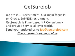 We are in IT Recruitment. Our main focus Is
on Oracle/SAP/JDE recruitment.
GetSureJob is Pune based HR Consultancy
and provide service all over world.
Send your updated cv to job@getsurejob.com
Check current opening below
 