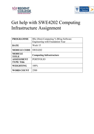 Get help with SWE4202 Computing
Infrastructure Assignment
PROGRAMME BSc (Hon) Computing % BEng Software
Engineering with Foundation Year
DATE Week 15
MODULE CODE SWE4202
MODULE
TITLE
Computing Infrastructure
ASSESSMENT
TYPE/ Title
PORTFOLIO
WEIGHTING 100%
WORD COUNT 2500
 