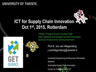 ICT for Supply Chain Innovation
Oct 1st, 2015, Rotterdam
Prof.dr. Jos van Hillegersberg
j.vanhillegersberg@utwente.nl
Industrial Engineering and Business Information
Systems
Sustinable Supply Chain Innovation
Center for Telematics and ICT
FINAL Project Event Invited Talk
http://getservice-project.eu/en/news/get-
service-final-event-announcement
 