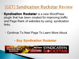    Syndication Rockstar is a new WordPress
    plugin that has been created for improving traffic
    and Page Rank of websites by using syndication
    links.

       Continue To Next Page To Learn More About

               Buy Syndication Rockstar
 
