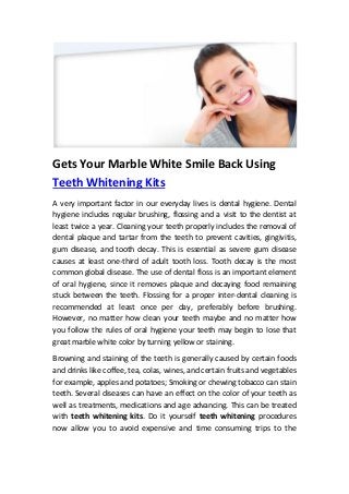 Gets Your Marble White Smile Back Using 
Teeth Whitening Kits 
A very important factor in our everyday lives is dental hygiene. Dental 
hygiene includes regular brushing, flossing and a visit to the dentist at 
least twice a year. Cleaning your teeth properly includes the removal of 
dental plaque and tartar from the teeth to prevent cavities, gingivitis, 
gum disease, and tooth decay. This is essential as severe gum disease 
causes at least one-third of adult tooth loss. Tooth decay is the most 
common global disease. The use of dental floss is an important element 
of oral hygiene, since it removes plaque and decaying food remaining 
stuck between the teeth. Flossing for a proper inter-dental cleaning is 
recommended at least once per day, preferably before brushing. 
However, no matter how clean your teeth maybe and no matter how 
you follow the rules of oral hygiene your teeth may begin to lose that 
great marble white color by turning yellow or staining. 
Browning and staining of the teeth is generally caused by certain foods 
and drinks like coffee, tea, colas, wines, and certain fruits and vegetables 
for example, apples and potatoes; Smoking or chewing tobacco can stain 
teeth. Several diseases can have an effect on the color of your teeth as 
well as treatments, medications and age advancing. This can be treated 
with teeth whitening kits. Do it yourself teeth whitening procedures 
now allow you to avoid expensive and time consuming trips to the 
 