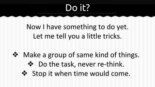 Do it?
Now I have something to do yet.
Let me tell you a little tricks.
❖ Make a group of same kind of things.
❖ Do the task, never re-think.
❖ Stop it when time would come.
 
