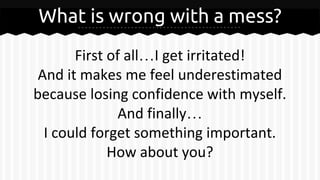 What is wrong with a mess?
First of all…I get irritated!
And it makes me feel underestimated
because losing confidence with myself.
And finally…
I could forget something important.
How about you?
 