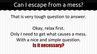 Can I escape from a mess?
That is very tough question to answer.
Okay, relax first.
Only I need to get what causes a mess.
With a nice and simple question.
Is it necessary?
 