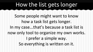 How the list gets longer
Some people might want to know
how a task list gets longer.
In my case...that’s because a task list is
now only tool to organize my own works.
I prefer a simple way.
So everything is written on it.
 