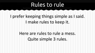 Rules to rule
I prefer keeping things simple as I said.
I make rules to keep it.
Here are rules to rule a mess.
Quite simple 3 rules.
 